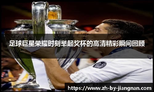 足球巨星荣耀时刻举起奖杯的高清精彩瞬间回顾